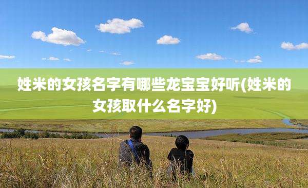 姓米的女孩名字有哪些龙宝宝好听(姓米的女孩取什么名字好)
