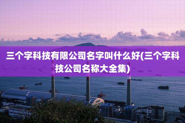 三个字科技有限公司名字叫什么好(三个字科技公司名称大全集)