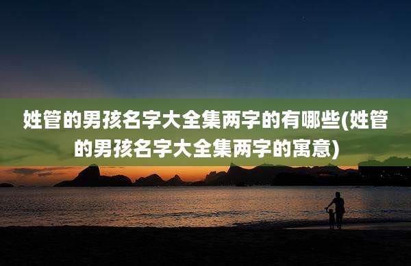 姓管的男孩名字大全集两字的有哪些(姓管的男孩名字大全集两字的寓意)