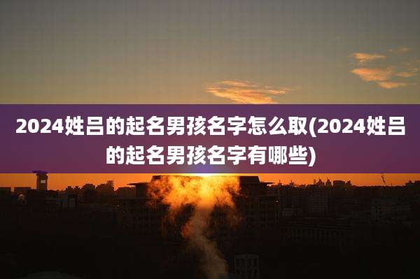 2024姓吕的起名男孩名字怎么取(2024姓吕的起名男孩名字有哪些)