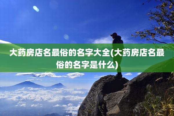 大药房店名最俗的名字大全(大药房店名最俗的名字是什么)