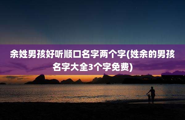 余姓男孩好听顺口名字两个字(姓余的男孩名字大全3个字免费)