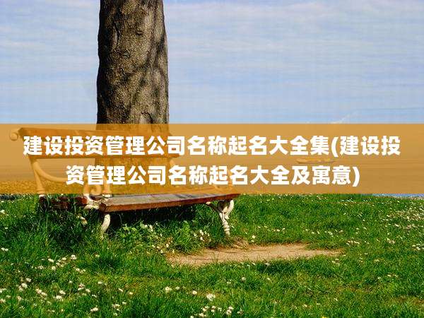 建设投资管理公司名称起名大全集(建设投资管理公司名称起名大全及寓意)