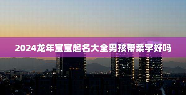 2024龙年宝宝起名大全男孩带柔字好吗