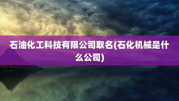 石油化工科技有限公司取名(石化机械是什么公司)