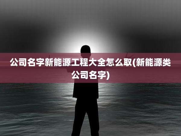公司名字新能源工程大全怎么取(新能源类公司名字)