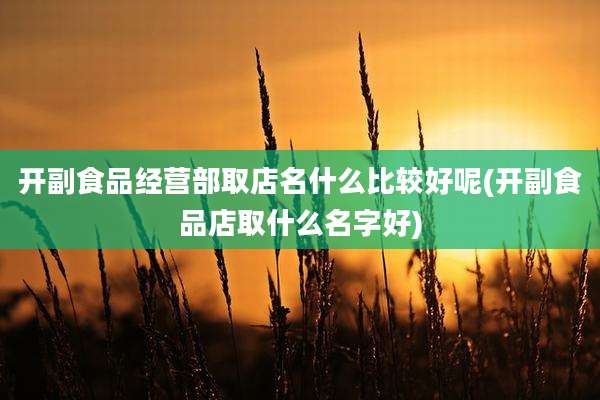 开副食品经营部取店名什么比较好呢(开副食品店取什么名字好)