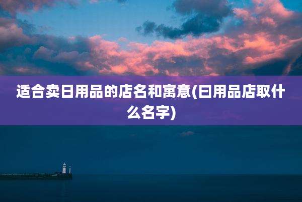 适合卖日用品的店名和寓意(曰用品店取什么名字)