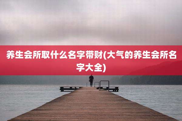 养生会所取什么名字带财(大气的养生会所名字大全)