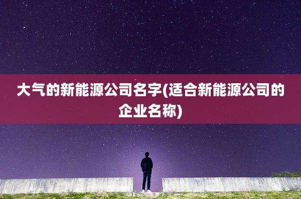 大气的新能源公司名字(适合新能源公司的企业名称)