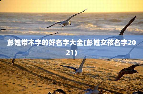 彭姓带木字的好名字大全(彭姓女孩名字2021)