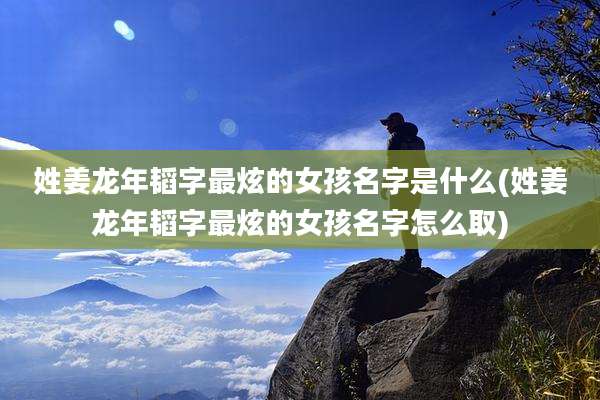 姓姜龙年韬字最炫的女孩名字是什么(姓姜龙年韬字最炫的女孩名字怎么取)