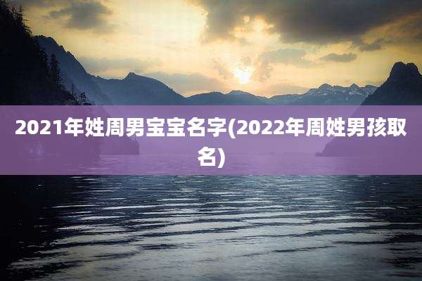 2021年姓周男宝宝名字(2022年周姓男孩取名)
