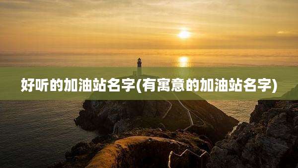 好听的加油站名字(有寓意的加油站名字)
