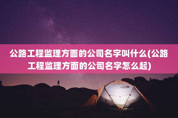 公路工程监理方面的公司名字叫什么(公路工程监理方面的公司名字怎么起)