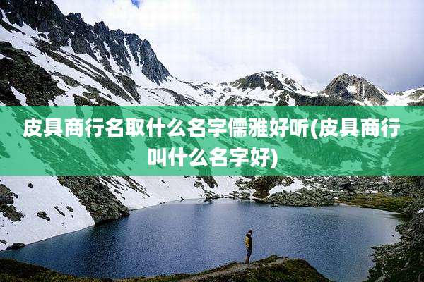 皮具商行名取什么名字儒雅好听(皮具商行叫什么名字好)