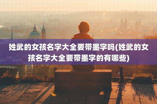 姓武的女孩名字大全要带墨字吗(姓武的女孩名字大全要带墨字的有哪些)