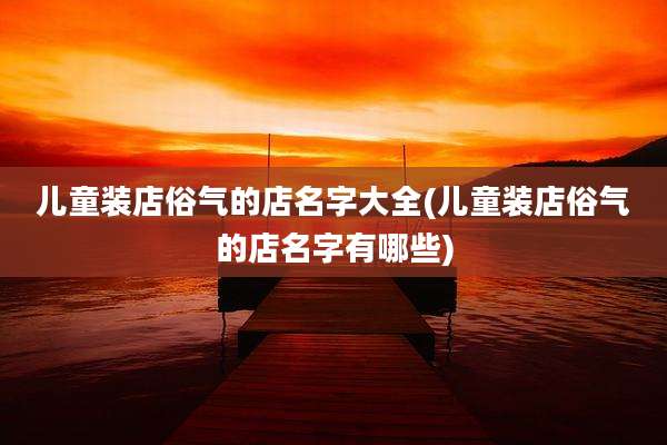 儿童装店俗气的店名字大全(儿童装店俗气的店名字有哪些)