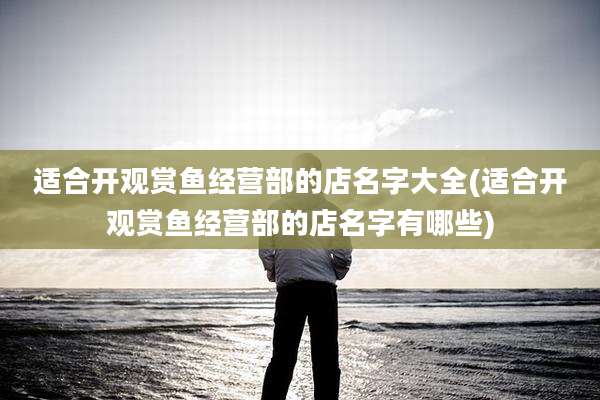 适合开观赏鱼经营部的店名字大全(适合开观赏鱼经营部的店名字有哪些)
