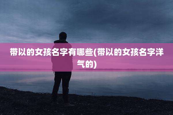 带以的女孩名字有哪些(带以的女孩名字洋气的)