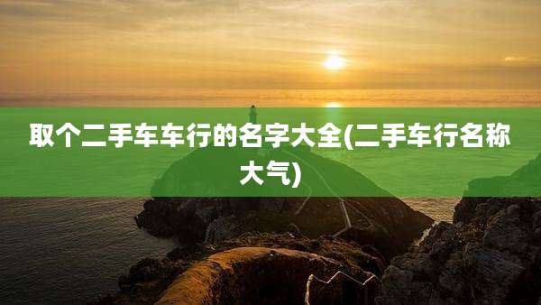 取个二手车车行的名字大全(二手车行名称大气)