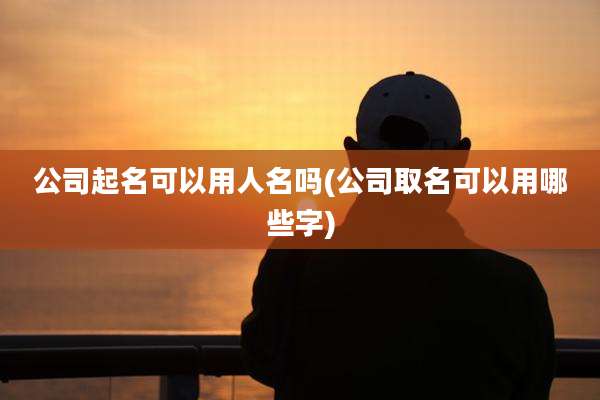 公司起名可以用人名吗(公司取名可以用哪些字)