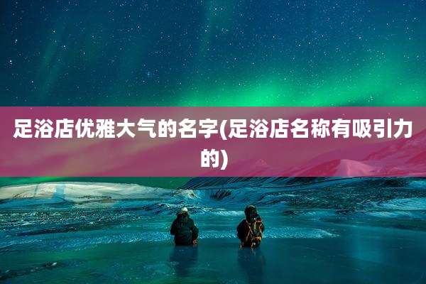 足浴店优雅大气的名字(足浴店名称有吸引力的)
