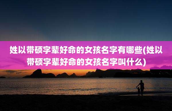 姓以带硕字辈好命的女孩名字有哪些(姓以带硕字辈好命的女孩名字叫什么)