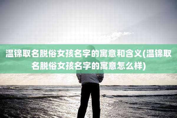 温锦取名脱俗女孩名字的寓意和含义(温锦取名脱俗女孩名字的寓意怎么样)