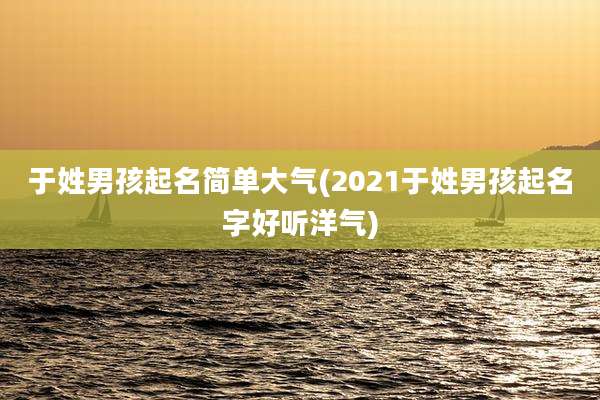 于姓男孩起名简单大气(2021于姓男孩起名字好听洋气)