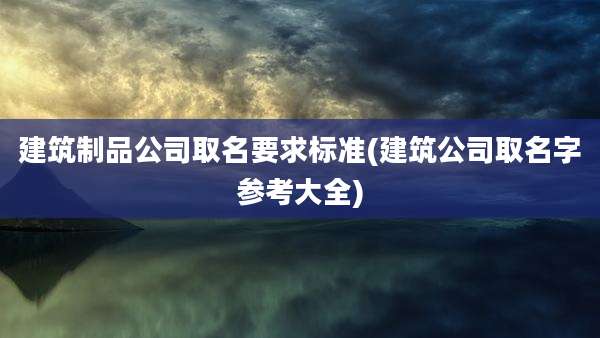 建筑制品公司取名要求标准(建筑公司取名字参考大全)