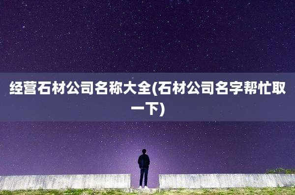 经营石材公司名称大全(石材公司名字帮忙取一下)
