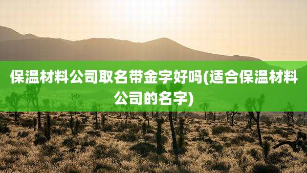 保温材料公司取名带金字好吗(适合保温材料公司的名字)