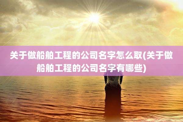 关于做船舶工程的公司名字怎么取(关于做船舶工程的公司名字有哪些)