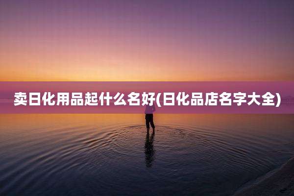 卖日化用品起什么名好(日化品店名字大全)
