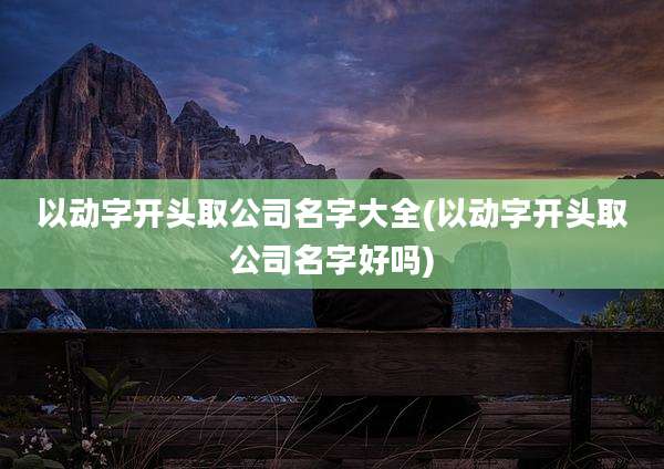 以动字开头取公司名字大全(以动字开头取公司名字好吗)