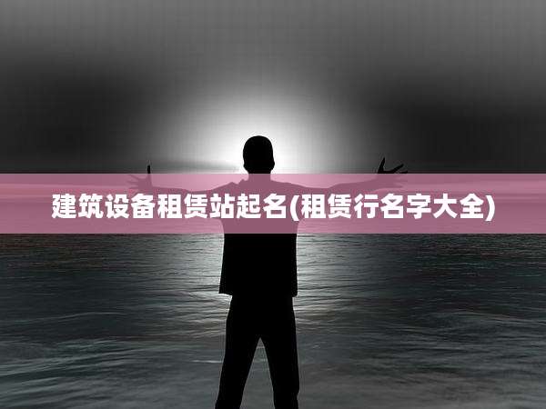 建筑设备租赁站起名(租赁行名字大全)