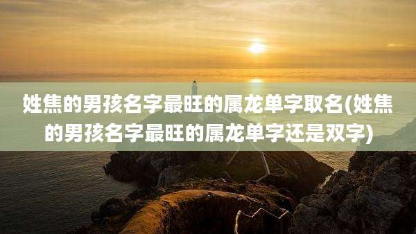 姓焦的男孩名字最旺的属龙单字取名(姓焦的男孩名字最旺的属龙单字还是双字)