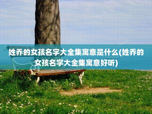 姓乔的女孩名字大全集寓意是什么(姓乔的女孩名字大全集寓意好听)