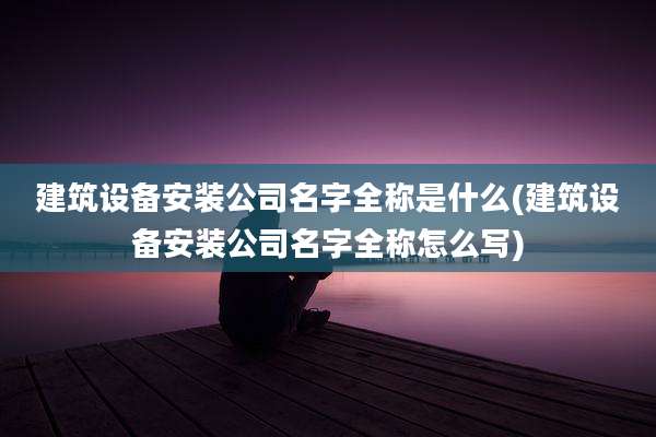 建筑设备安装公司名字全称是什么(建筑设备安装公司名字全称怎么写)