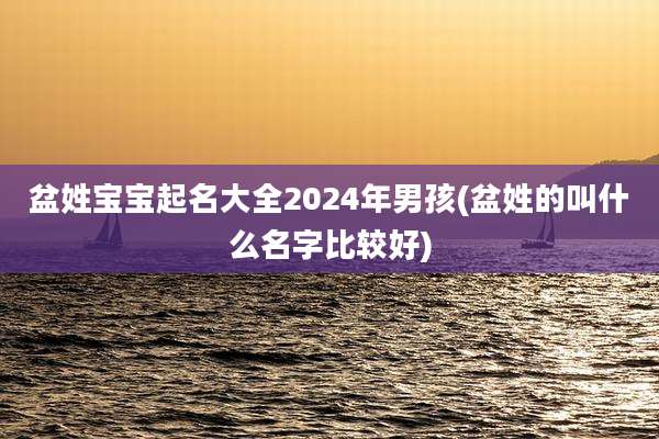 盆姓宝宝起名大全2024年男孩(盆姓的叫什么名字比较好)
