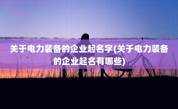 关于电力装备的企业起名字(关于电力装备的企业起名有哪些)