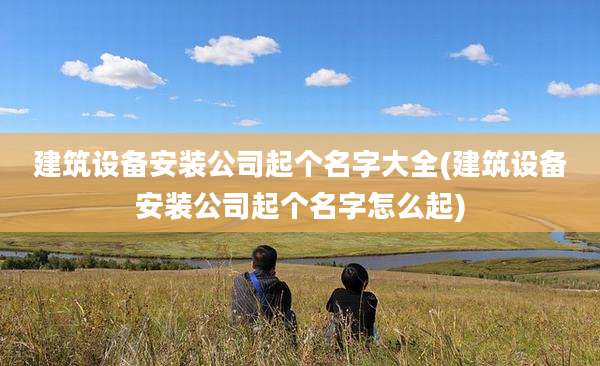 建筑设备安装公司起个名字大全(建筑设备安装公司起个名字怎么起)