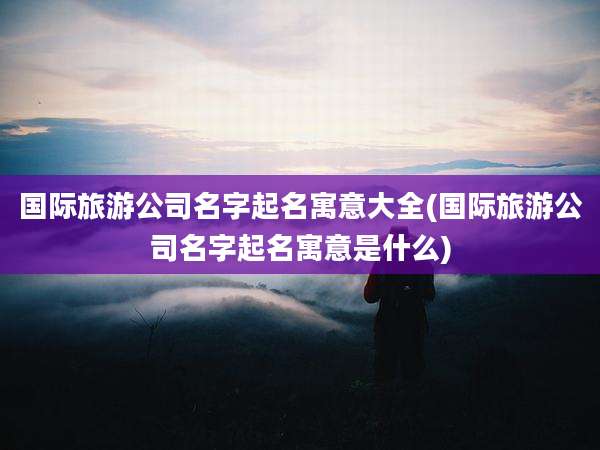 国际旅游公司名字起名寓意大全(国际旅游公司名字起名寓意是什么)