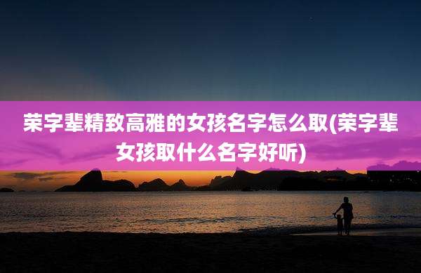 荣字辈精致高雅的女孩名字怎么取(荣字辈女孩取什么名字好听)