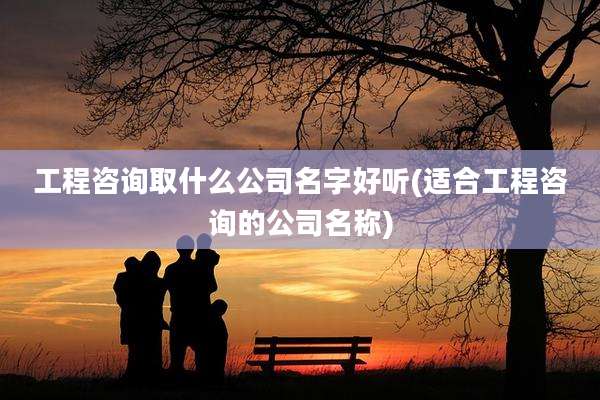 工程咨询取什么公司名字好听(适合工程咨询的公司名称)