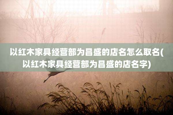以红木家具经营部为昌盛的店名怎么取名(以红木家具经营部为昌盛的店名字)