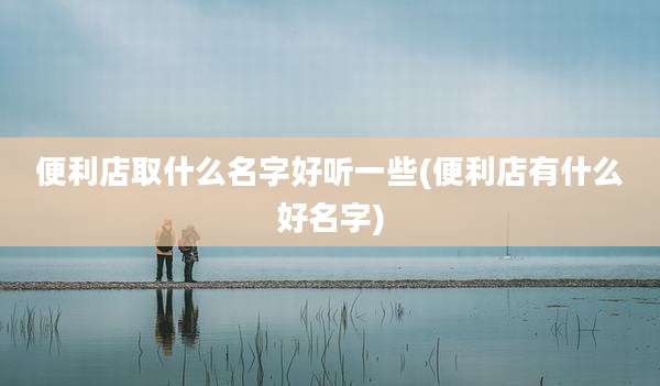便利店取什么名字好听一些(便利店有什么好名字)