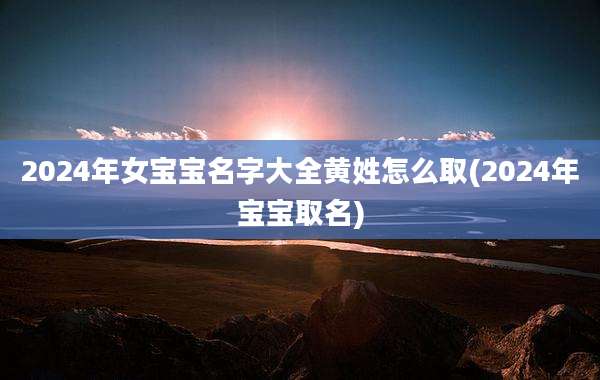 2024年女宝宝名字大全黄姓怎么取(2024年宝宝取名)