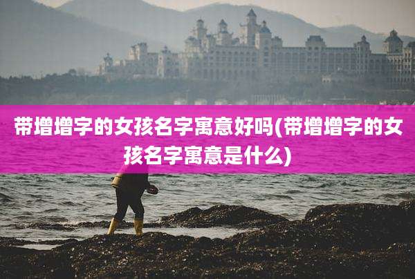 带增增字的女孩名字寓意好吗(带增增字的女孩名字寓意是什么)
